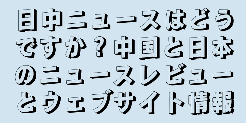 日中ニュースはどうですか？中国と日本のニュースレビューとウェブサイト情報