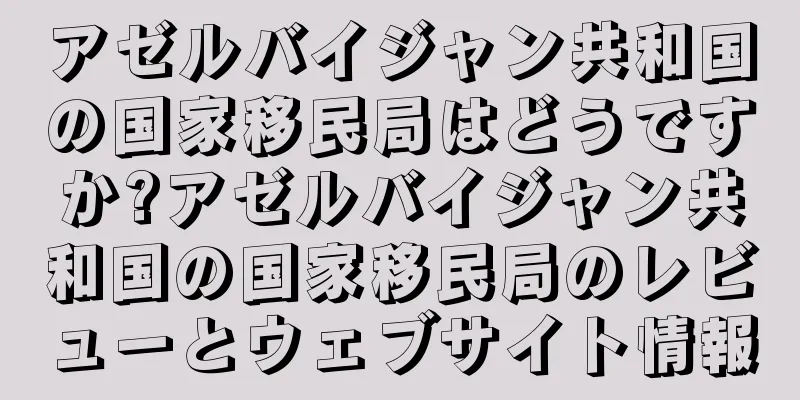 アゼルバイジャン共和国の国家移民局はどうですか?アゼルバイジャン共和国の国家移民局のレビューとウェブサイト情報