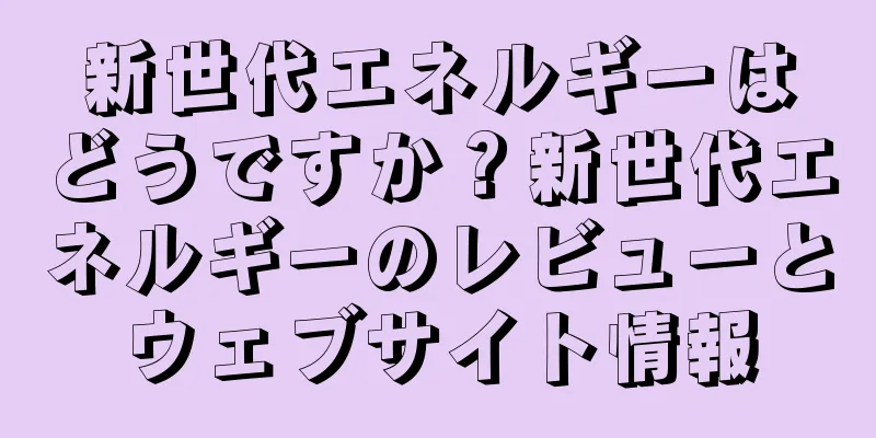 新世代エネルギーはどうですか？新世代エネルギーのレビューとウェブサイト情報