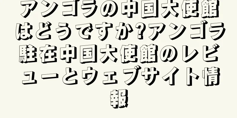 アンゴラの中国大使館はどうですか?アンゴラ駐在中国大使館のレビューとウェブサイト情報
