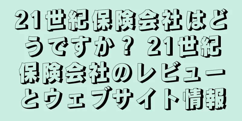 21世紀保険会社はどうですか？ 21世紀保険会社のレビューとウェブサイト情報