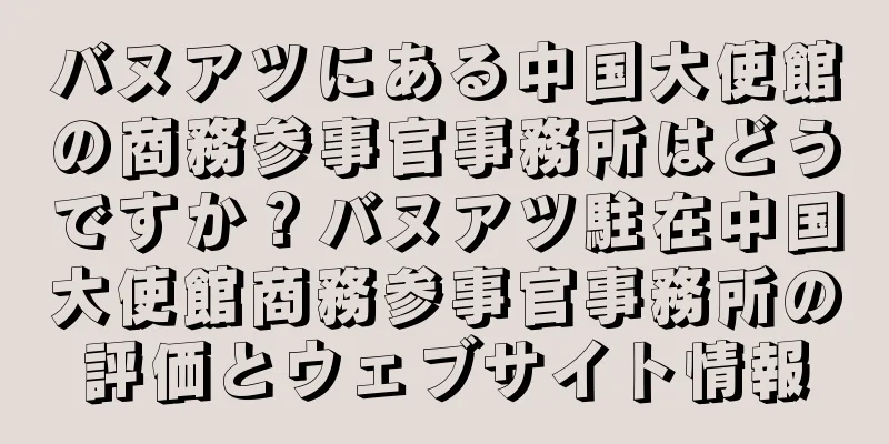 バヌアツにある中国大使館の商務参事官事務所はどうですか？バヌアツ駐在中国大使館商務参事官事務所の評価とウェブサイト情報