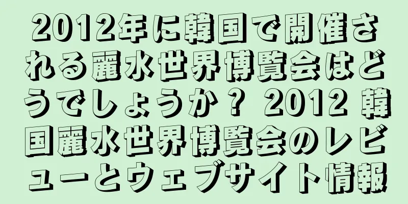 2012年に韓国で開催される麗水世界博覧会はどうでしょうか？ 2012 韓国麗水世界博覧会のレビューとウェブサイト情報