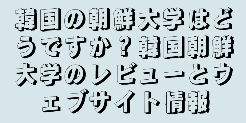 韓国の朝鮮大学はどうですか？韓国朝鮮大学のレビューとウェブサイト情報