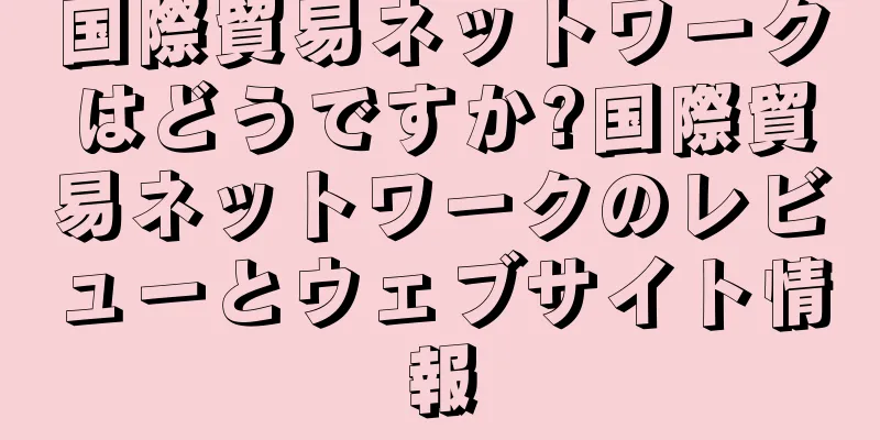 国際貿易ネットワークはどうですか?国際貿易ネットワークのレビューとウェブサイト情報