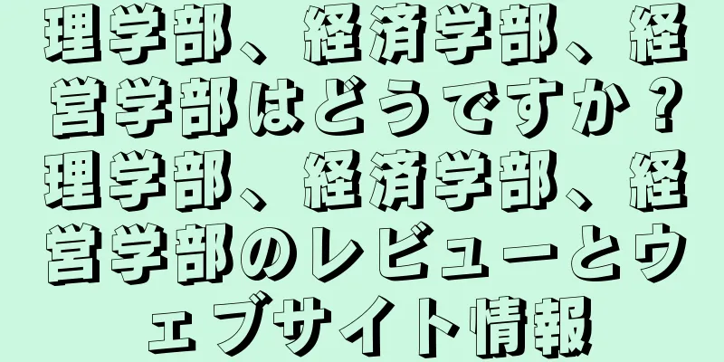 理学部、経済学部、経営学部はどうですか？理学部、経済学部、経営学部のレビューとウェブサイト情報