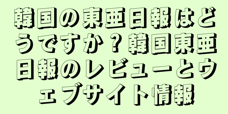 韓国の東亜日報はどうですか？韓国東亜日報のレビューとウェブサイト情報