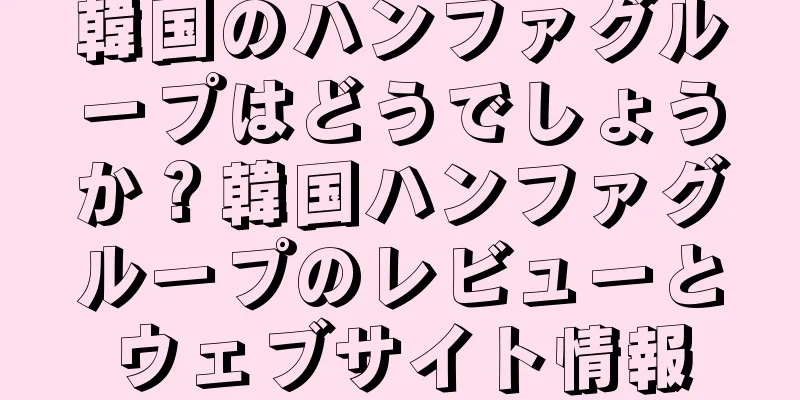 韓国のハンファグループはどうでしょうか？韓国ハンファグループのレビューとウェブサイト情報