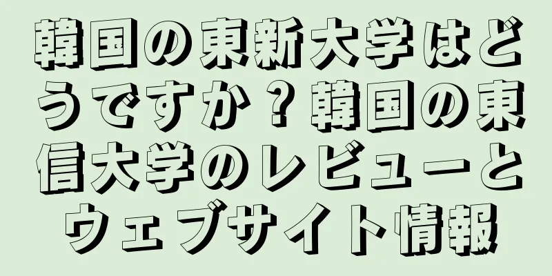 韓国の東新大学はどうですか？韓国の東信大学のレビューとウェブサイト情報