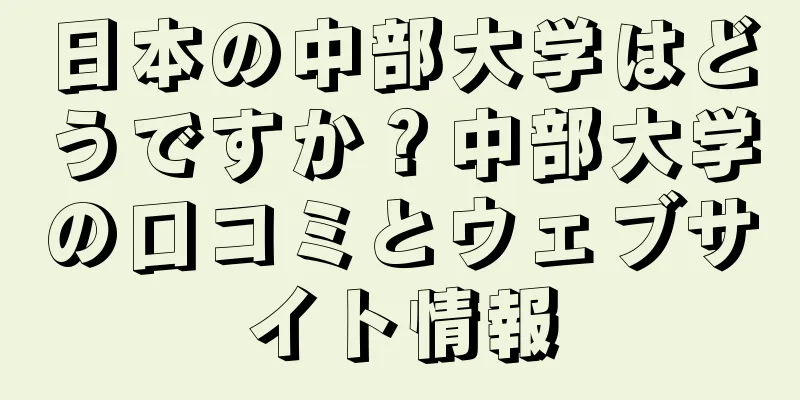 日本の中部大学はどうですか？中部大学の口コミとウェブサイト情報